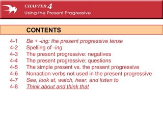 CONTENTS 4-1 Be  +  -ing : the present progressive tense 4-2 Spelling of  -ing 4-3 The present progressive: negatives 4-4 The present progressive: questions 4-5 The simple present vs. the present progressive   4-6 Nonaction verbs not used in the present progressive 4-7 See, look at, watch, hear , and  listen to 4-8 Think about  and  think that 