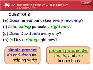 (e)  Does  he  eat  pancakes  every morning ? QUESTIONS (f)  Is  he  eating  pancakes  right now ? 4-5  THE SIMPLE PRESENT vs. THE PRESENT PROGRESSIVE  (h)   Is   David  riding  right now? (g)   Does   David  ride  every day? simple present   do  and  does  as  helping verbs present progressive am ,  is , and  are   in questions 