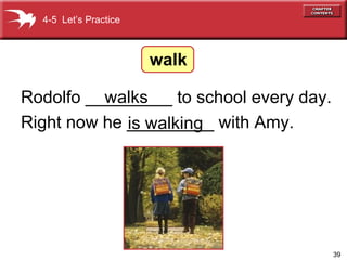 Rodolfo _________ to school every day. Right now he _________ with Amy. walks is walking 4-5  Let’s Practice walk 