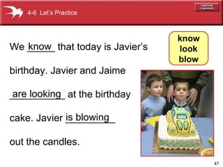 We _____ that today is Javier’s  birthday. Javier and Jaime  __________ at the birthday cake. Javier _________ out the candles. know   are looking is blowing 4-6  Let’s Practice know look blow 