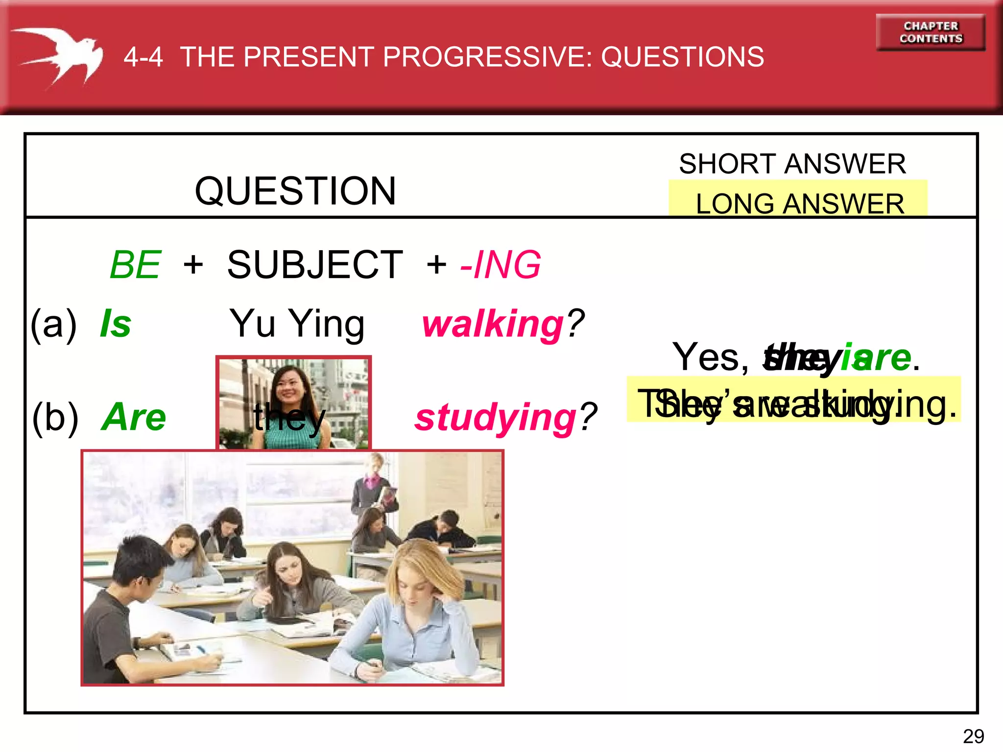 Yes,  she   is .  She’s walking. BE   +  SUBJECT   +  -ING (a)   Is   Yu Ying   walking ?   QUESTION SHORT ANSWER LONG ANSWER 4-4  THE PRESENT PROGRESSIVE: QUESTIONS (b)   Are  they   studying ?   Yes,  they   are .  They are studying. 