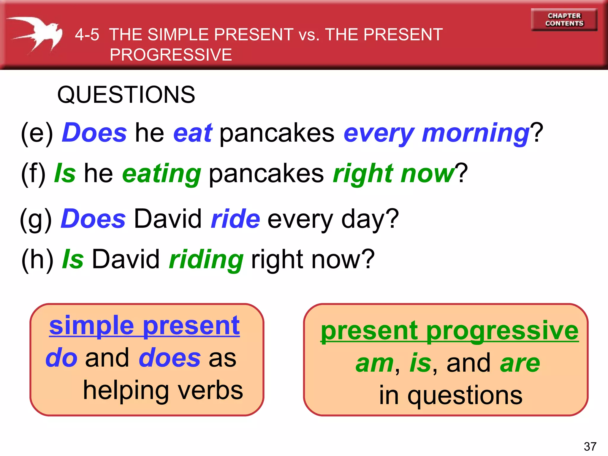 (e)  Does  he  eat  pancakes  every morning ? QUESTIONS (f)  Is  he  eating  pancakes  right now ? 4-5  THE SIMPLE PRESENT vs. THE PRESENT PROGRESSIVE  (h)   Is   David  riding  right now? (g)   Does   David  ride  every day? simple present   do  and  does  as  helping verbs present progressive am ,  is , and  are   in questions 