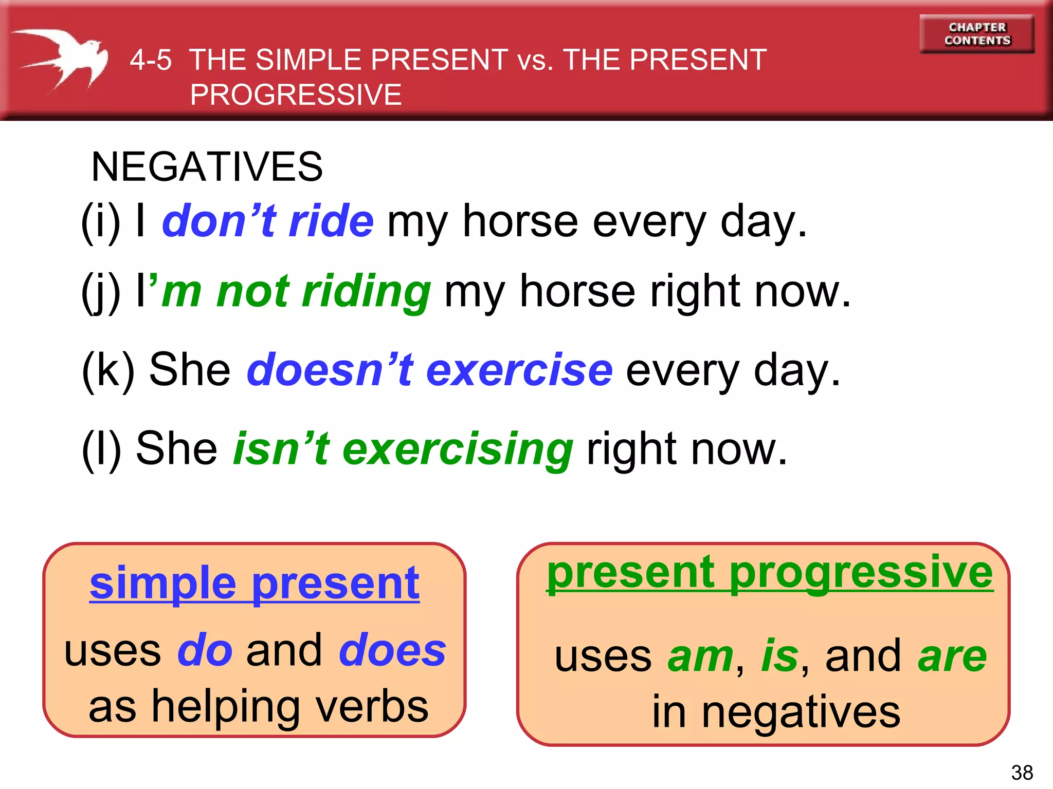 (l) She  isn’t exercising   right now. (k) She  doesn’t exercise  every day. (j) I ’ m   not riding   my horse right now. (i) I  don’t ride   my horse every day. NEGATIVES 4-5  THE SIMPLE PRESENT vs. THE PRESENT PROGRESSIVE  simple present uses  do  and  does   as helping verbs present progressive uses   am ,   is ,   and   are   in negatives 