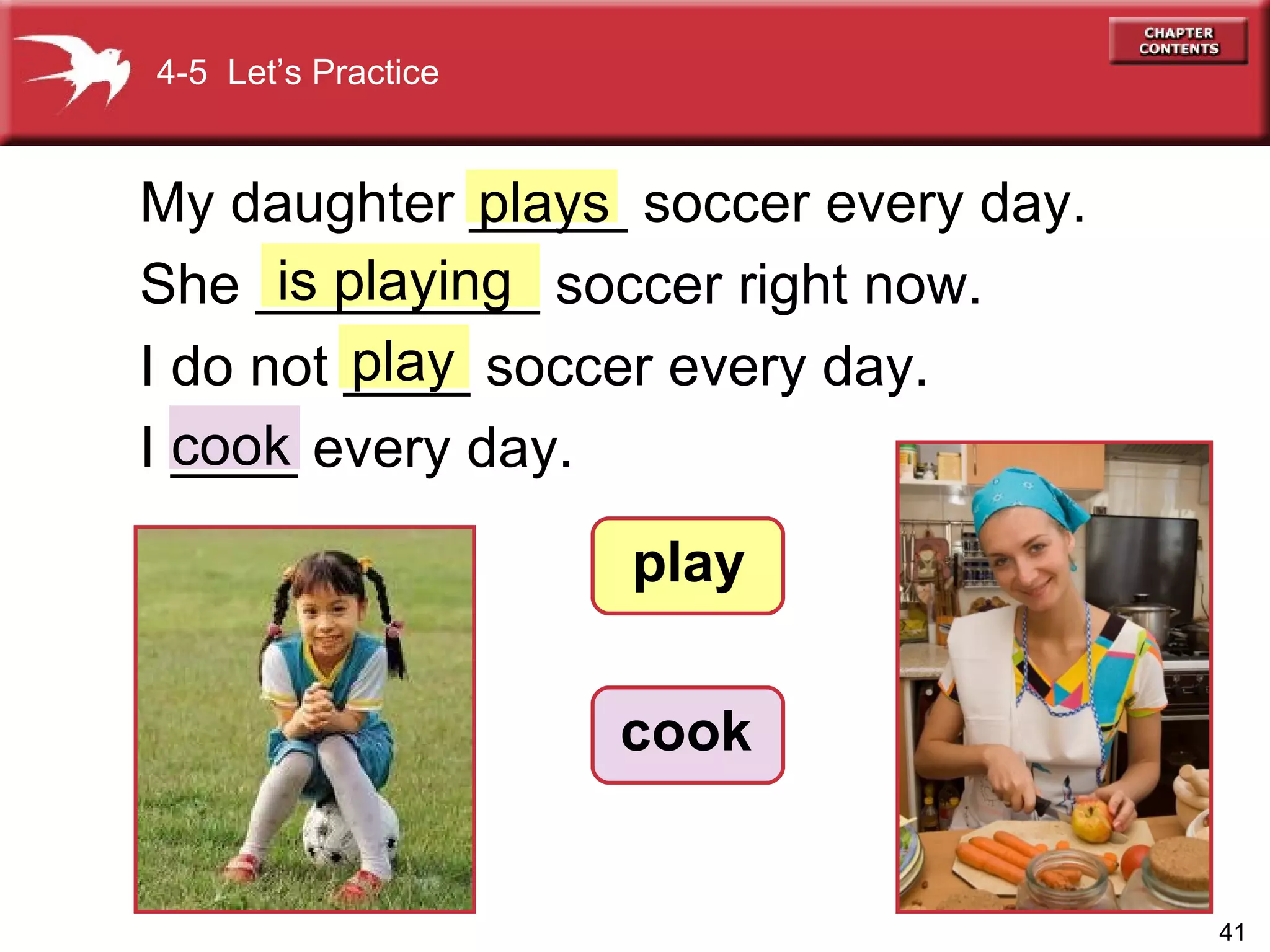 play My daughter _____ soccer every day. She _________ soccer right now.  I do not ____ soccer every day.  I ____ every day. is playing 4-5  Let’s Practice play cook cook plays 