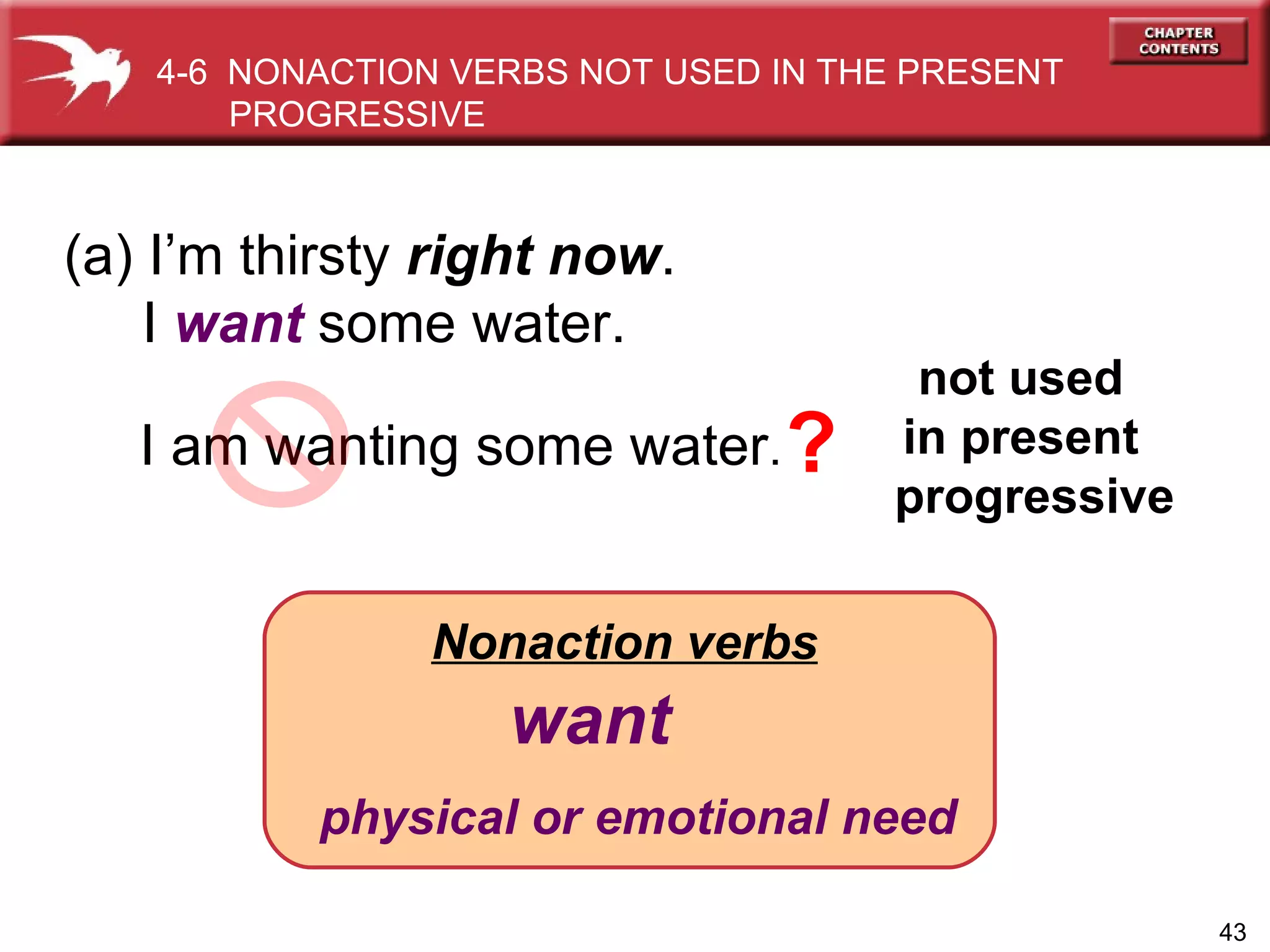 Nonaction verbs   want physical or emotional need (a) I’m thirsty  right now . I  want  some water. I am wanting some water .  not used  in present  progressive 4-6  NONACTION VERBS NOT USED IN THE PRESENT PROGRESSIVE  ? 