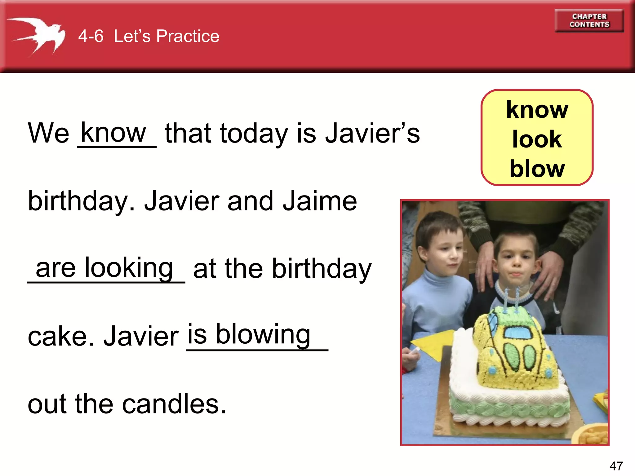 We _____ that today is Javier’s  birthday. Javier and Jaime  __________ at the birthday cake. Javier _________ out the candles. know   are looking is blowing 4-6  Let’s Practice know look blow 