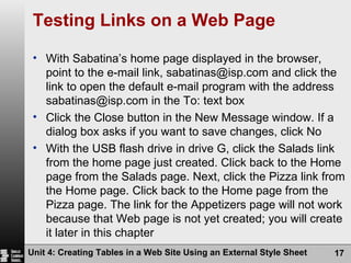 Testing Links on a Web Page With Sabatina’s home page displayed in the browser, point to the e-mail link, sabatinas@isp.com and click the link to open the default e-mail program with the address sabatinas@isp.com in the To: text box Click the Close button in the New Message window. If a dialog box asks if you want to save changes, click No With the USB flash drive in drive G, click the Salads link from the home page just created. Click back to the Home page from the Salads page. Next, click the Pizza link from the Home page. Click back to the Home page from the Pizza page. The link for the Appetizers page will not work because that Web page is not yet created; you will create it later in this chapter Unit 4: Creating Tables in a Web Site Using an External Style Sheet 