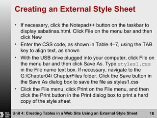 Creating an External Style Sheet If necessary, click the Notepad++ button on the taskbar to display sabatinas.html. Click File on the menu bar and then click New Enter the CSS code, as shown in Table 4–7, using the TAB key to align text, as shown With the USB drive plugged into your computer, click File on the menu bar and then click Save As. Type  styles1.css  in the File name text box. If necessary, navigate to the G:\Chapter04\ ChapterFiles folder. Click the Save button in the Save As dialog box to save the file as styles1.css Click the File menu, click Print on the File menu, and then click the Print button in the Print dialog box to print a hard copy of the style sheet Unit 4: Creating Tables in a Web Site Using an External Style Sheet 