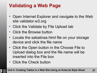 Validating a Web Page Open Internet Explorer and navigate to the Web site validator.w3.org Click the Validate by File Upload tab Click the Browse button Locate the sabatinas.html file on your storage device and click the file name Click the Open button in the Choose File to Upload dialog box and the file name will be inserted into the File box Click the Check button Unit 4: Creating Tables in a Web Site Using an External Style Sheet 