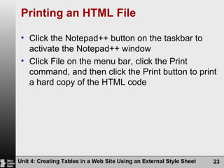 Printing an HTML File Click the Notepad++ button on the taskbar to activate the Notepad++ window Click File on the menu bar, click the Print command, and then click the Print button to print a hard copy of the HTML code Unit 4: Creating Tables in a Web Site Using an External Style Sheet 