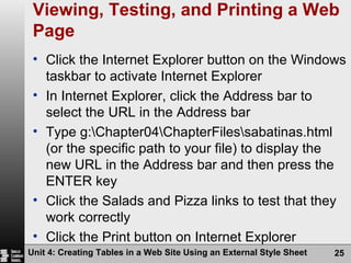 Viewing, Testing, and Printing a Web Page Click the Internet Explorer button on the Windows taskbar to activate Internet Explorer In Internet Explorer, click the Address bar to select the URL in the Address bar Type g:\Chapter04\ChapterFiles\sabatinas.html (or the specific path to your file) to display the new URL in the Address bar and then press the ENTER key Click the Salads and Pizza links to test that they work correctly Click the Print button on Internet Explorer Command bar to print the Web page Unit 4: Creating Tables in a Web Site Using an External Style Sheet 