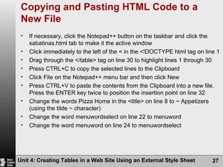 Copying and Pasting HTML Code to a New File If necessary, click the Notepad++ button on the taskbar and click the sabatinas.html tab to make it the active window Click immediately to the left of the < in the <!DOCTYPE html tag on line 1 Drag through the </table> tag on line 30 to highlight lines 1 through 30 Press CTRL+C to copy the selected lines to the Clipboard Click File on the Notepad++ menu bar and then click New Press CTRL+V to paste the contents from the Clipboard into a new file. Press the ENTER key twice to position the insertion point on line 32 Change the words Pizza Home in the <title> on line 8 to ~ Appetizers (using the tilde ~ character) Change the word menuwordselect on line 22 to menuword Change the word menuword on line 24 to menuwordselect Unit 4: Creating Tables in a Web Site Using an External Style Sheet 