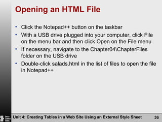 Opening an HTML File Click the Notepad++ button on the taskbar With a USB drive plugged into your computer, click File on the menu bar and then click Open on the File menu If necessary, navigate to the Chapter04\ChapterFiles folder on the USB drive Double-click salads.html in the list of files to open the file in Notepad++ Unit 4: Creating Tables in a Web Site Using an External Style Sheet 