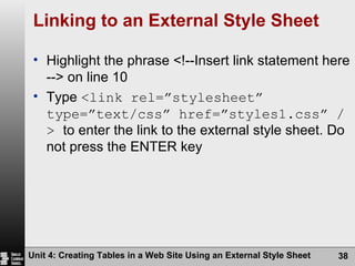 Linking to an External Style Sheet Highlight the phrase <!--Insert link statement here --> on line 10 Type  <link rel=”stylesheet” type=”text/css” href=”styles1.css” />  to enter the link to the external style sheet. Do not press the ENTER key Unit 4: Creating Tables in a Web Site Using an External Style Sheet 