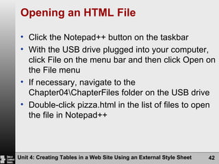 Opening an HTML File Click the Notepad++ button on the taskbar With the USB drive plugged into your computer, click File on the menu bar and then click Open on the File menu If necessary, navigate to the Chapter04\ChapterFiles folder on the USB drive Double-click pizza.html in the list of files to open the file in Notepad++ Unit 4: Creating Tables in a Web Site Using an External Style Sheet 