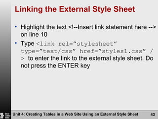 Linking the External Style Sheet Highlight the text <!--Insert link statement here --> on line 10 Type  <link rel=”stylesheet” type=”text/css” href=”styles1.css” />  to enter the link to the external style sheet. Do not press the ENTER key Unit 4: Creating Tables in a Web Site Using an External Style Sheet 