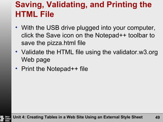 Saving, Validating, and Printing the HTML File With the USB drive plugged into your computer, click the Save icon on the Notepad++ toolbar to save the pizza.html file Validate the HTML file using the validator.w3.org Web page Print the Notepad++ file Unit 4: Creating Tables in a Web Site Using an External Style Sheet 