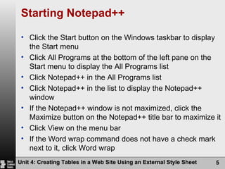 Starting Notepad++ Click the Start button on the Windows taskbar to display the Start menu Click All Programs at the bottom of the left pane on the Start menu to display the All Programs list Click Notepad++ in the All Programs list Click Notepad++ in the list to display the Notepad++ window If the Notepad++ window is not maximized, click the Maximize button on the Notepad++ title bar to maximize it Click View on the menu bar If the Word wrap command does not have a check mark next to it, click Word wrap Unit 4: Creating Tables in a Web Site Using an External Style Sheet 