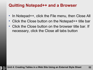 Quitting Notepad++ and a Browser In Notepad++, click the File menu, then Close All Click the Close button on the Notepad++ title bar Click the Close button on the browser title bar. If necessary, click the Close all tabs button Unit 4: Creating Tables in a Web Site Using an External Style Sheet 
