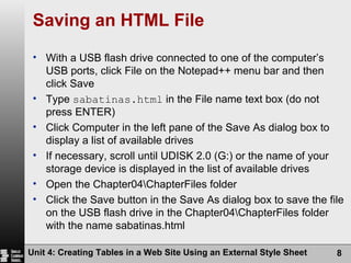 Saving an HTML File With a USB flash drive connected to one of the computer’s USB ports, click File on the Notepad++ menu bar and then click Save Type  sabatinas.html  in the File name text box (do not press ENTER) Click Computer in the left pane of the Save As dialog box to display a list of available drives If necessary, scroll until UDISK 2.0 (G:) or the name of your storage device is displayed in the list of available drives Open the Chapter04\ChapterFiles folder Click the Save button in the Save As dialog box to save the file on the USB flash drive in the Chapter04\ChapterFiles folder with the name sabatinas.html Unit 4: Creating Tables in a Web Site Using an External Style Sheet 
