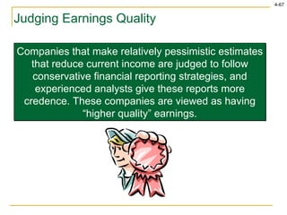 Judging Earnings Quality Companies that make relatively pessimistic estimates that reduce current income are judged to follow conservative financial reporting strategies, and experienced analysts give these reports more credence. These companies are viewed as having “higher quality” earnings. 