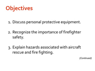 Objectives	1.	Discuss personal protective equipment.	2.	Recognize the importance of firefighter safety.	3.	Explain hazards associated with aircraft rescue and fire fighting.(Continued)