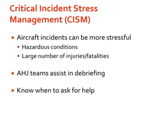 Critical Incident Stress Management (CISM)Aircraft incidents can be more stressfulHazardous conditionsLarge number of injuries/fatalitiesAHJ teams assist in debriefingKnow when to ask for help  