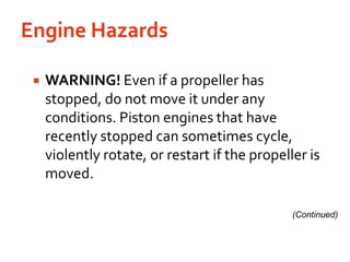 Engine Hazards WARNING! Even if a propeller has stopped, do not move it under any conditions. Piston engines that have recently stopped can sometimes cycle, violently rotate, or restart if the propeller is moved.(Continued)