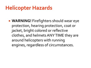 Helicopter Hazards WARNING! Firefighters should wear eye protection, hearing protection, coat or jacket, bright colored or reflective clothes, and helmets ANY TIME they are around helicopters with running engines, regardless of circumstances.
