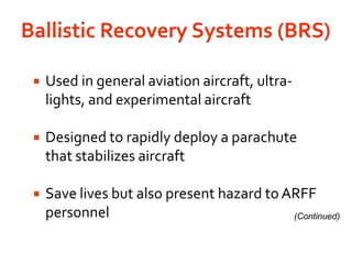 Ballistic Recovery Systems (BRS) Used in general aviation aircraft, ultra-lights, and experimental aircraftDesigned to rapidly deploy a parachute that stabilizes aircraftSave lives but also present hazard to ARFF personnel(Continued)