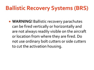 Ballistic Recovery Systems (BRS) WARNING! Ballistic recovery parachutes can be fired vertically or horizontally and are not always readily visible on the aircraft or location from where they are fired. Do not use ordinary bolt cutters or side cutters to cut the activation housing.