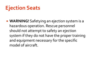 Ejection SeatsWARNING! Safetying an ejection system is a hazardous operation. Rescue personnel should not attempt to safety an ejection system if they do not have the proper training and equipment necessary for the specific model of aircraft.