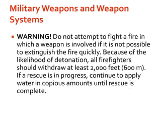 Military Weapons and Weapon SystemsWARNING! Do not attempt to fight a fire in which a weapon is involved if it is not possible to extinguish the fire quickly. Because of the likelihood of detonation, all firefighters should withdraw at least 2,000 feet (600 m). If a rescue is in progress, continue to apply water in copious amounts until rescue is complete.