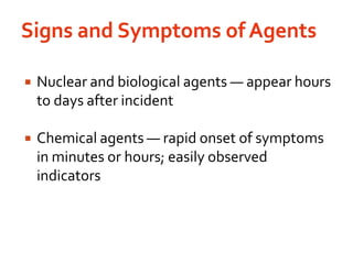 Signs and Symptoms of AgentsNuclear and biological agents — appear hours to days after incidentChemical agents — rapid onset of symptoms in minutes or hours; easily observed indicators