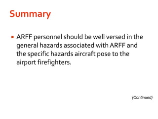 SummaryARFF personnel should be well versed in the general hazards associated with ARFF and the specific hazards aircraft pose to the airport firefighters.(Continued)