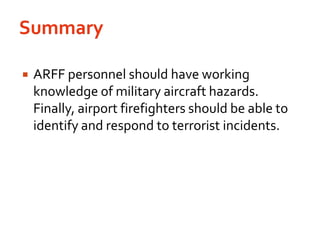 SummaryARFF personnel should have working knowledge of military aircraft hazards. Finally, airport firefighters should be able to identify and respond to terrorist incidents.