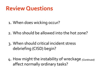 Review Questions	1.	When does wicking occur?	2.	Who should be allowed into the hot zone?	3.	When should critical incident stress debriefing (CISD) begin?	4.	How might the instability of wreckage affect normally ordinary tasks? (Continued)