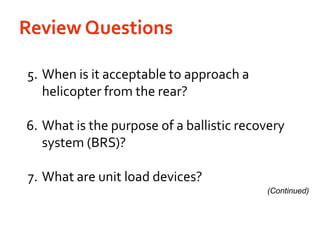 Review Questions	5.	When is it acceptable to approach a helicopter from the rear?	6.	What is the purpose of a ballistic recovery system (BRS)?	7.	What are unit load devices?(Continued)