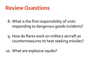 Review Questions	 8.	What is the first responsibility of units responding to dangerous goods incidents?	9.	How do flares work on military aircraft as countermeasures to heat seeking missiles?	10.	What are explosive squibs?