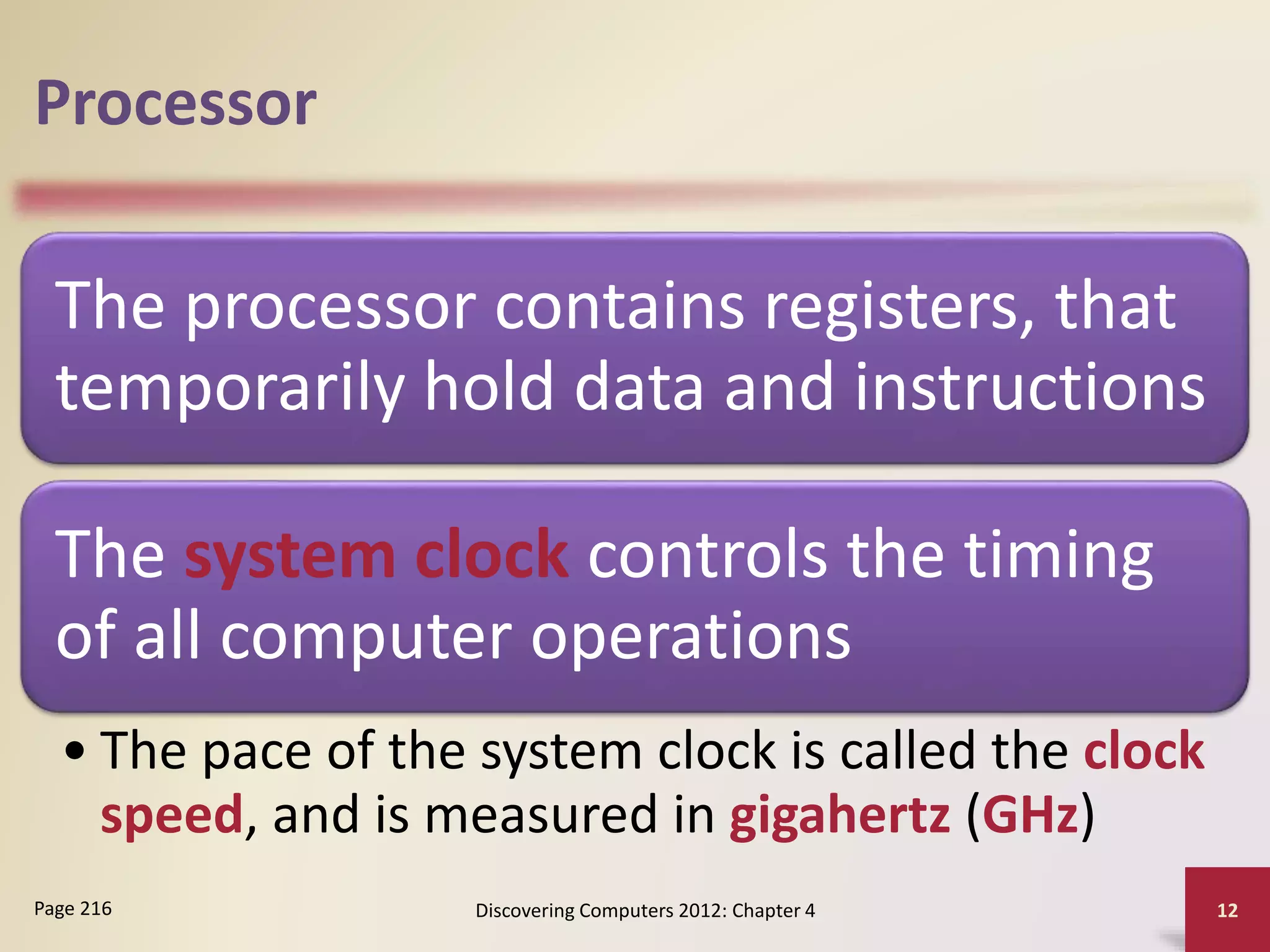 Processor
The processor contains registers, that
temporarily hold data and instructions
The system clock controls the timing
of all computer operations
• The pace of the system clock is called the clock
speed, and is measured in gigahertz (GHz)
Discovering Computers 2012: Chapter 4 12
Page 216
 
