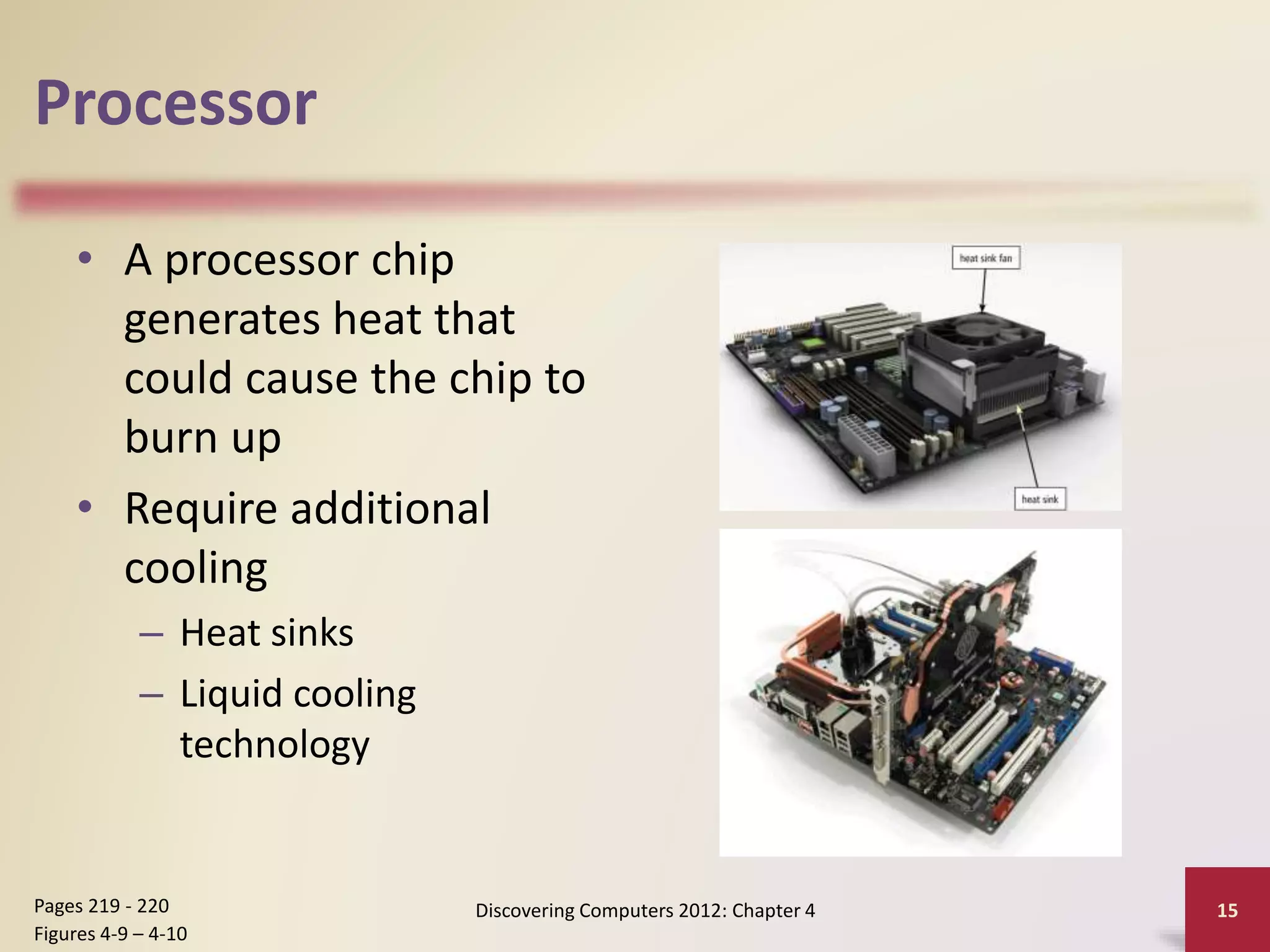 Processor
• A processor chip
generates heat that
could cause the chip to
burn up
• Require additional
cooling
– Heat sinks
– Liquid cooling
technology
Discovering Computers 2012: Chapter 4 15
Pages 219 - 220
Figures 4-9 – 4-10
 