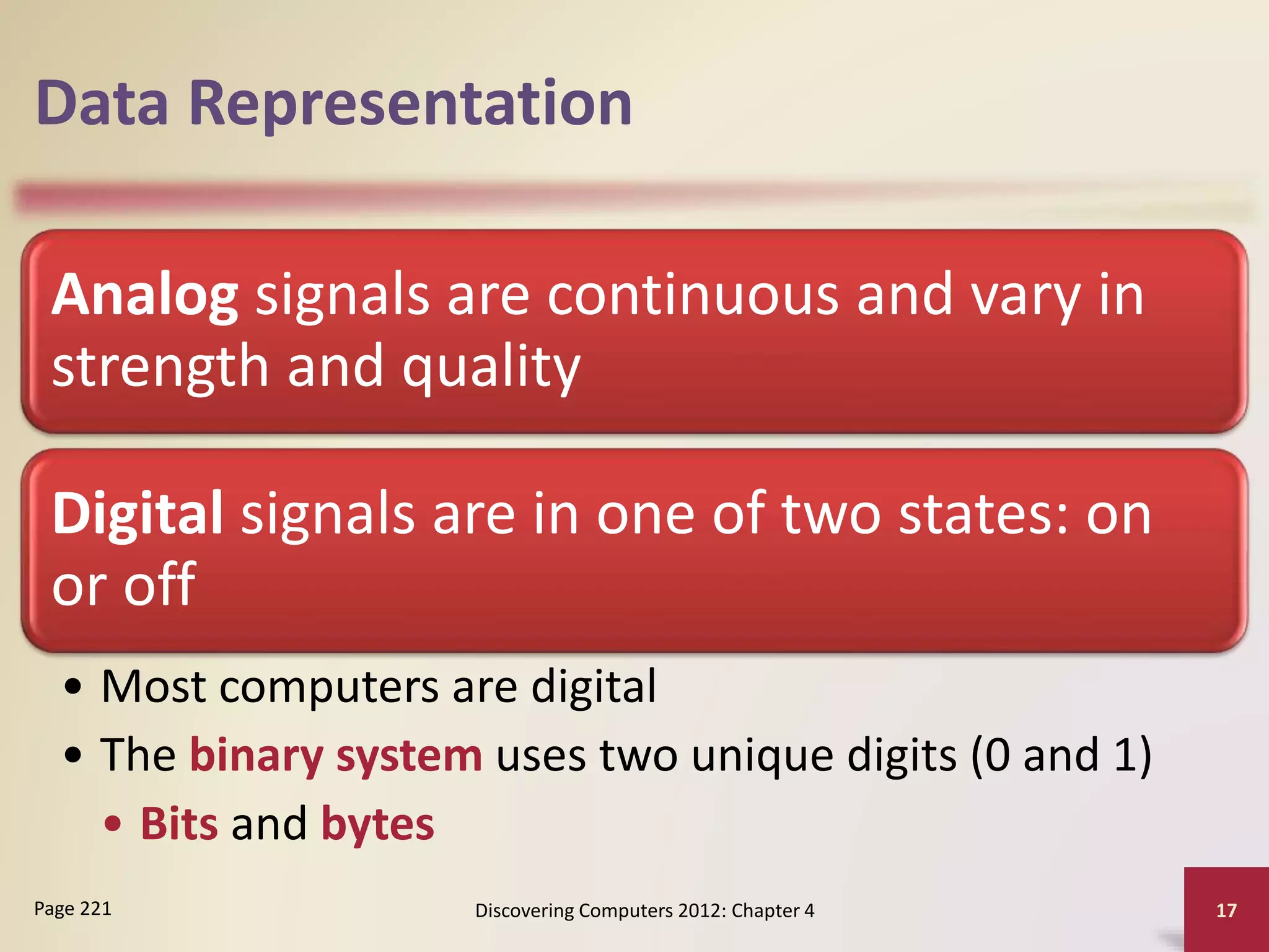 Data Representation
Analog signals are continuous and vary in
strength and quality
Digital signals are in one of two states: on
or off
• Most computers are digital
• The binary system uses two unique digits (0 and 1)
• Bits and bytes
Discovering Computers 2012: Chapter 4 17
Page 221
 