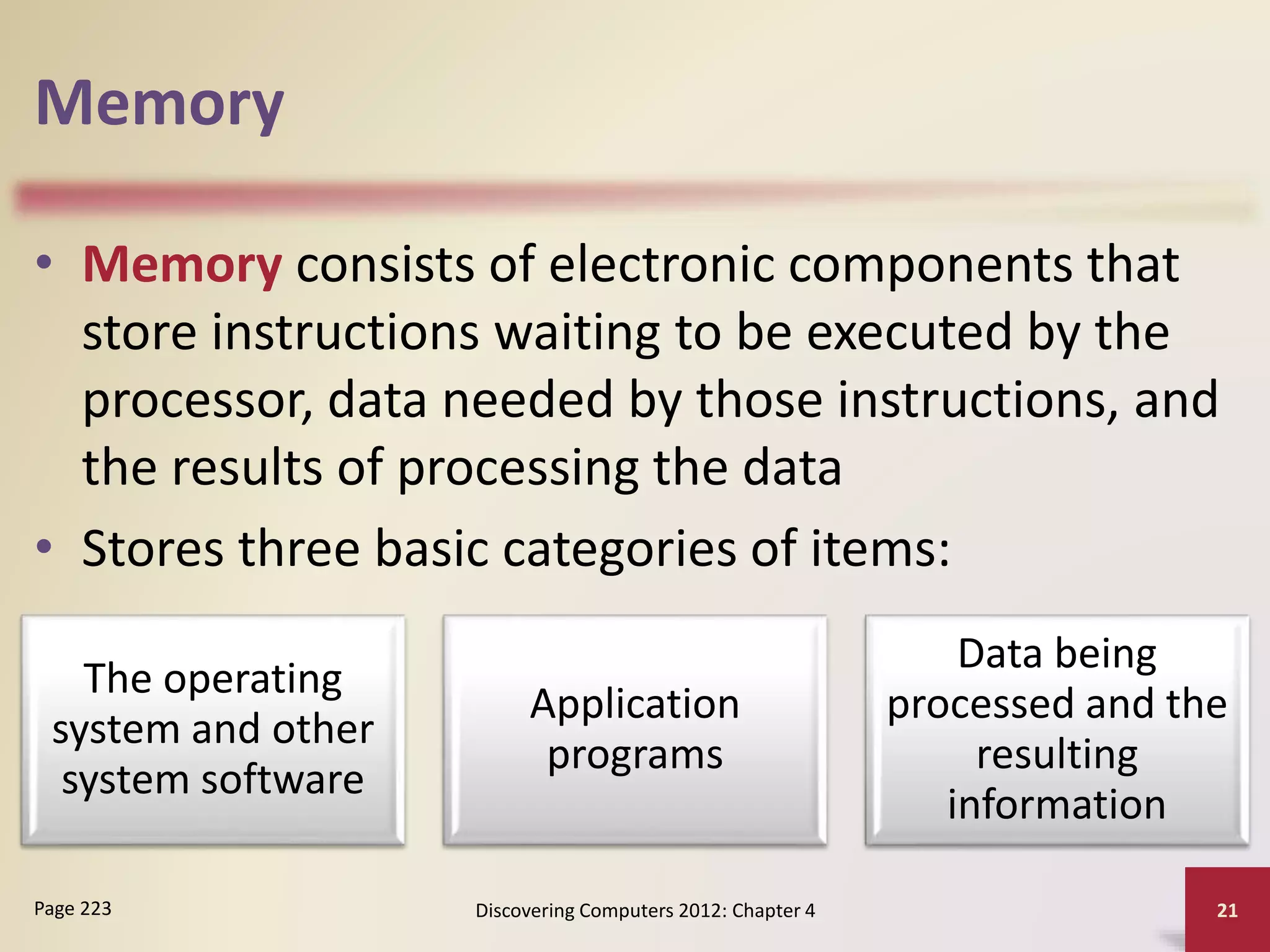 Memory
• Memory consists of electronic components that
store instructions waiting to be executed by the
processor, data needed by those instructions, and
the results of processing the data
• Stores three basic categories of items:
Discovering Computers 2012: Chapter 4 21
Page 223
The operating
system and other
system software
Application
programs
Data being
processed and the
resulting
information
 