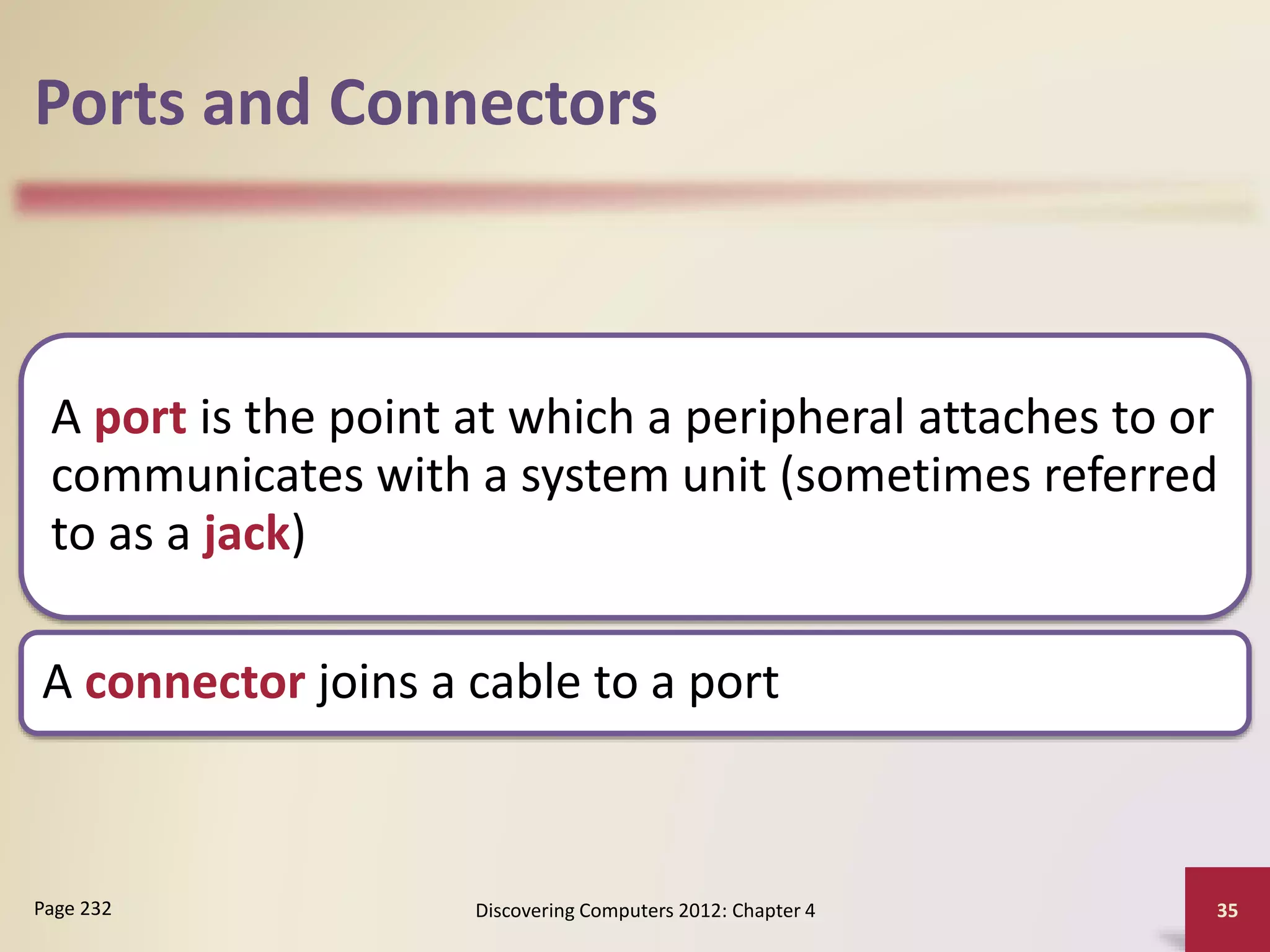 Ports and Connectors
A port is the point at which a peripheral attaches to or
communicates with a system unit (sometimes referred
to as a jack)
A connector joins a cable to a port
Discovering Computers 2012: Chapter 4 35
Page 232
 