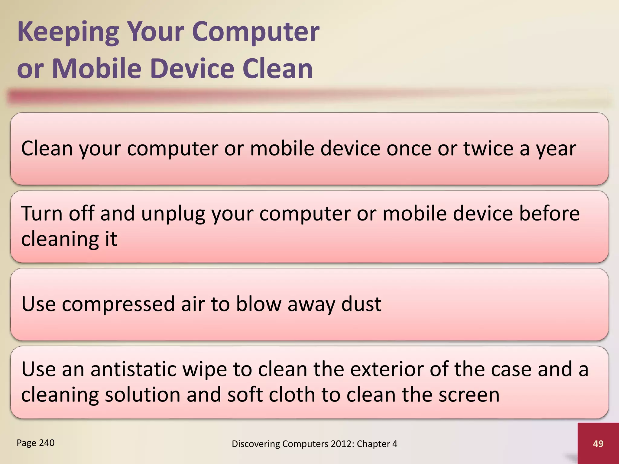 Keeping Your Computer
or Mobile Device Clean
Clean your computer or mobile device once or twice a year
Turn off and unplug your computer or mobile device before
cleaning it
Use compressed air to blow away dust
Use an antistatic wipe to clean the exterior of the case and a
cleaning solution and soft cloth to clean the screen
Discovering Computers 2012: Chapter 4 49
Page 240
 
