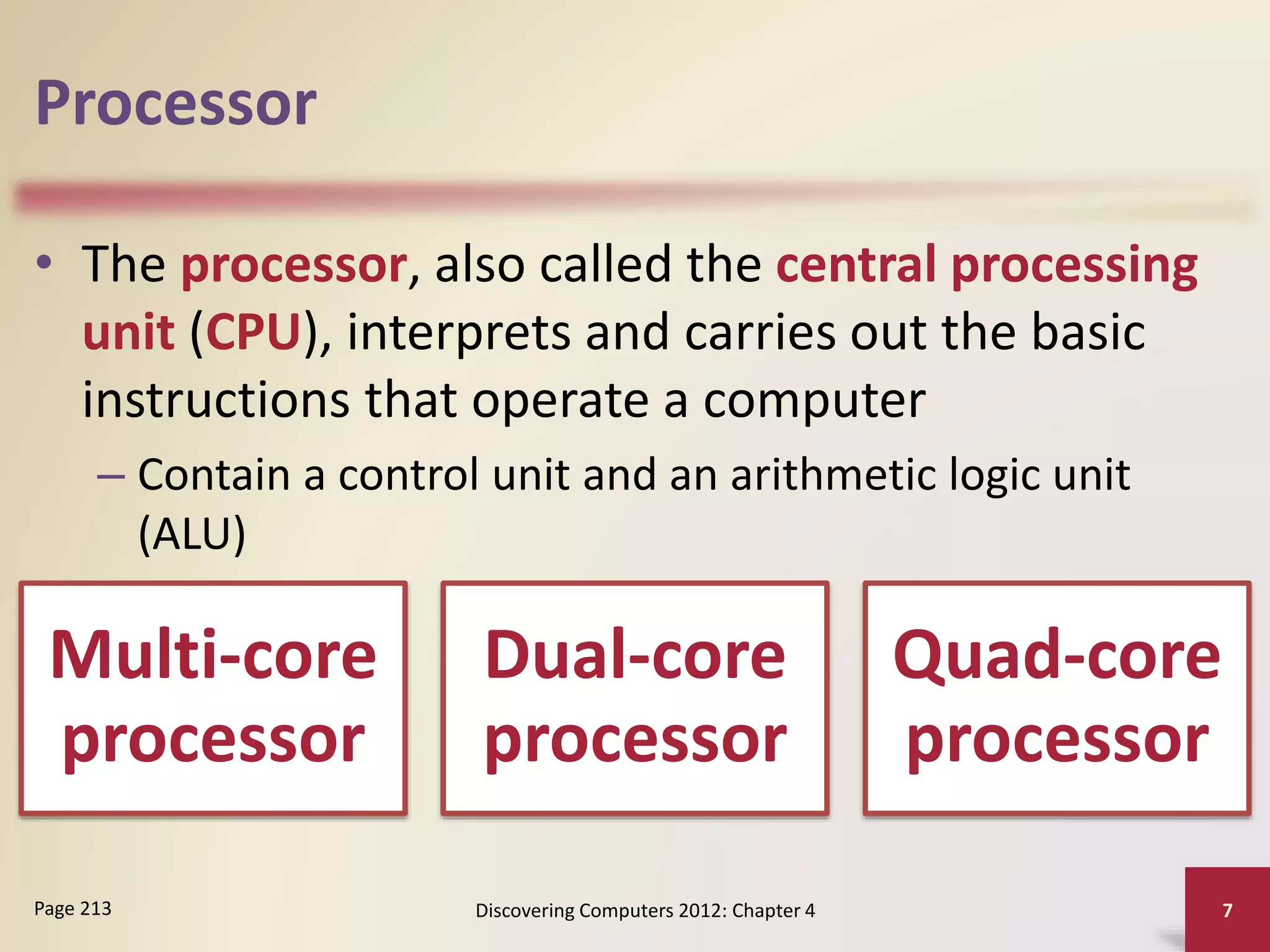 Processor
• The processor, also called the central processing
unit (CPU), interprets and carries out the basic
instructions that operate a computer
– Contain a control unit and an arithmetic logic unit
(ALU)
Discovering Computers 2012: Chapter 4 7
Page 213
Multi-core
processor
Dual-core
processor
Quad-core
processor
 