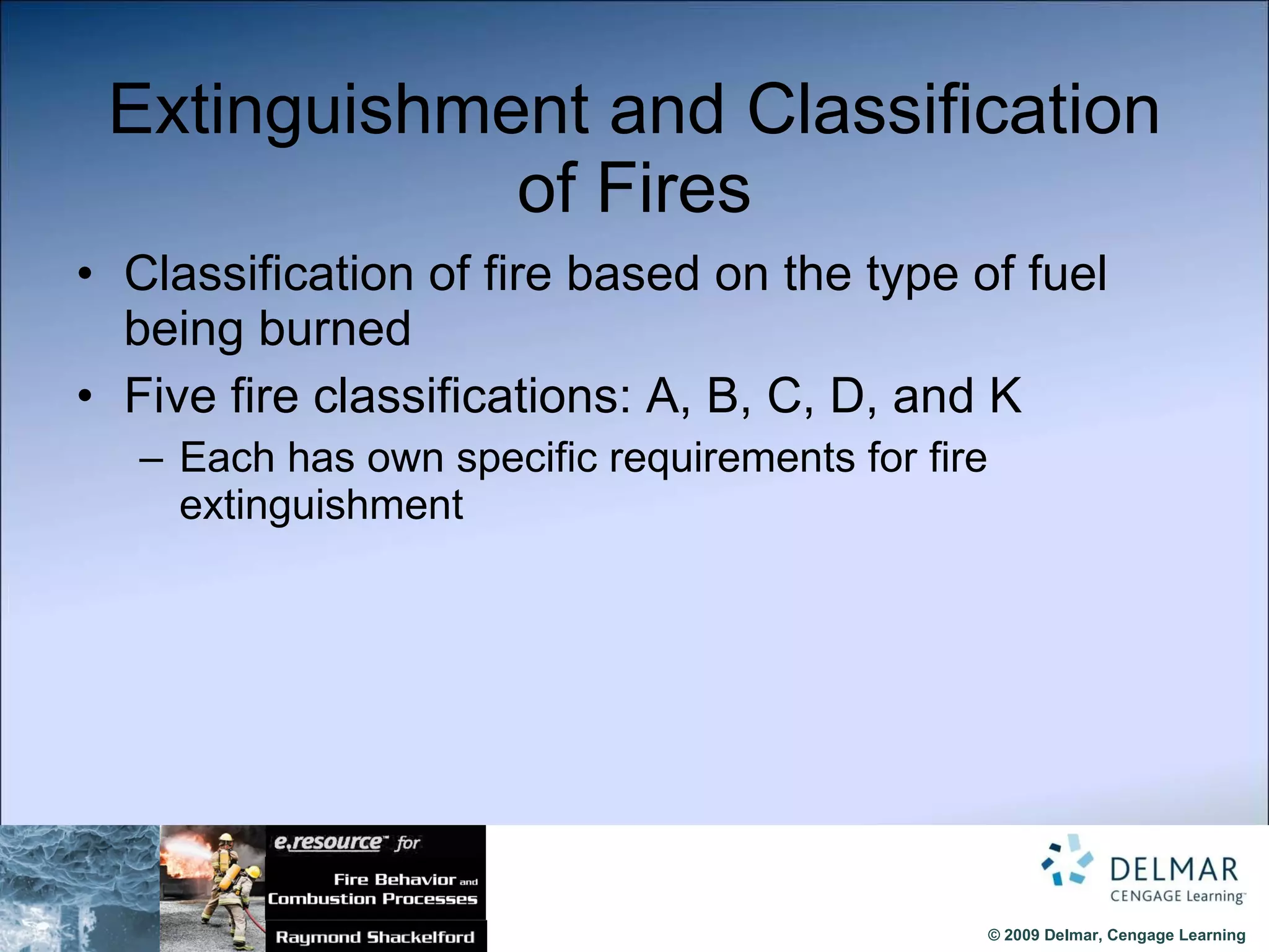 Extinguishment and Classification of Fires Classification of fire based on the type of fuel being burned Five fire classifications: A, B, C, D, and K Each has own specific requirements for fire extinguishment 