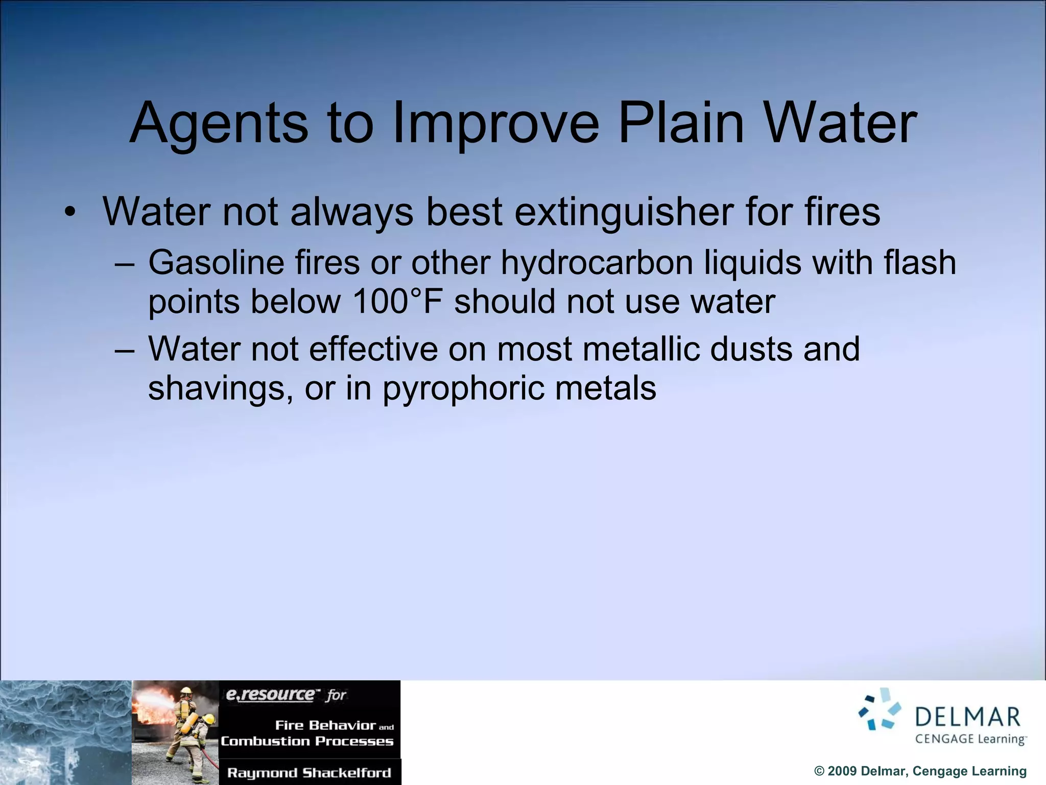 Agents to Improve Plain Water Water not always best extinguisher for fires Gasoline fires or other hydrocarbon liquids with flash points below 100°F should not use water Water not effective on most metallic dusts and shavings, or in pyrophoric metals 