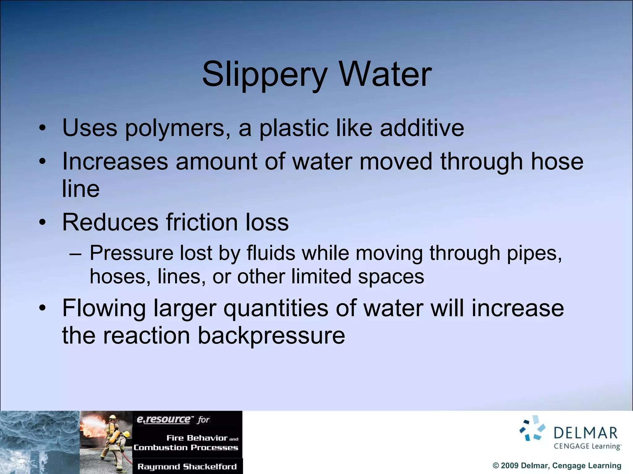 Slippery Water Uses polymers, a plastic like additive Increases amount of water moved through hose line Reduces friction loss Pressure lost by fluids while moving through pipes, hoses, lines, or other limited spaces Flowing larger quantities of water will increase the reaction backpressure 