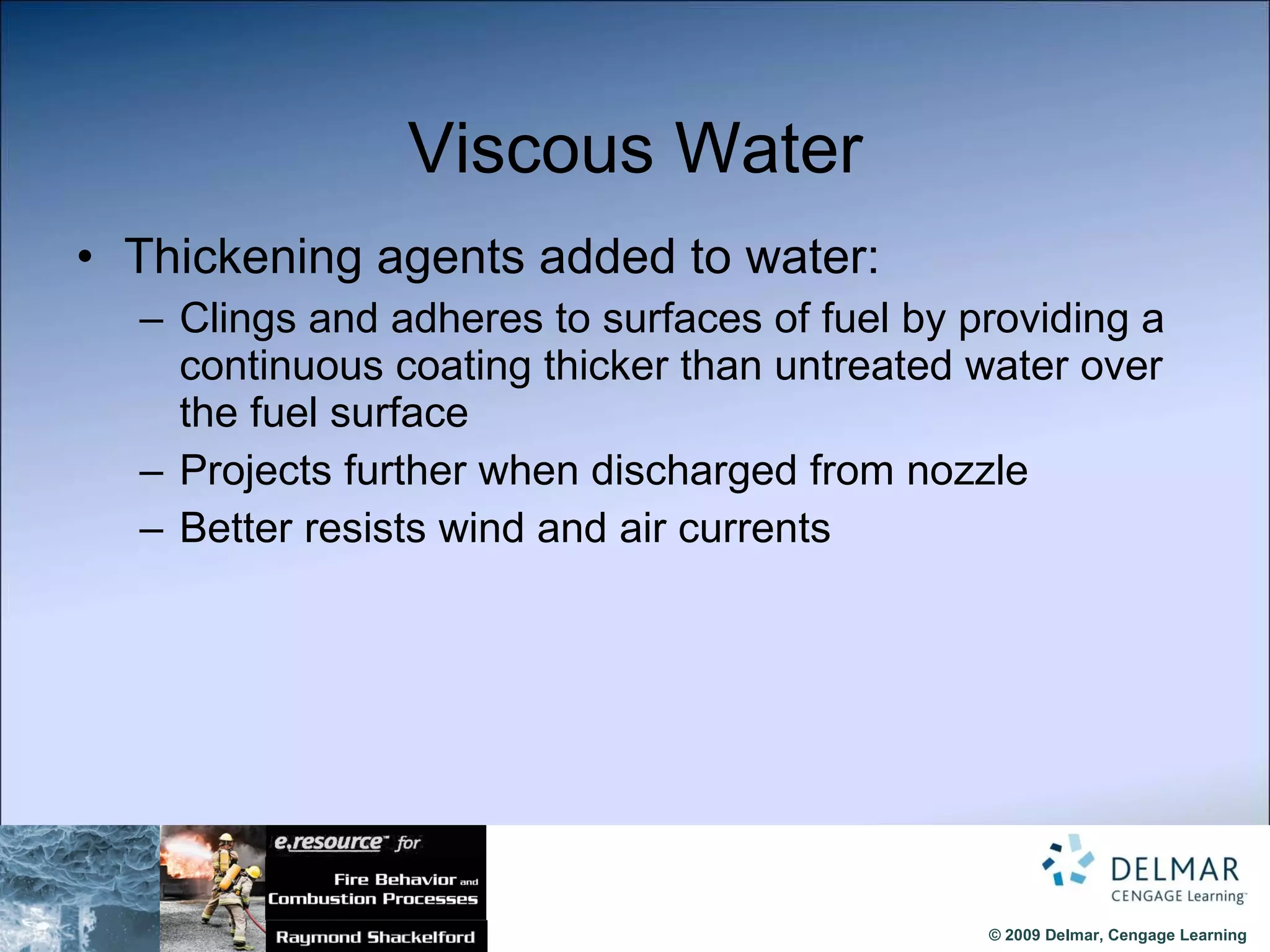 Viscous Water Thickening agents added to water: Clings and adheres to surfaces of fuel by providing a continuous coating thicker than untreated water over the fuel surface Projects further when discharged from nozzle  Better resists wind and air currents 